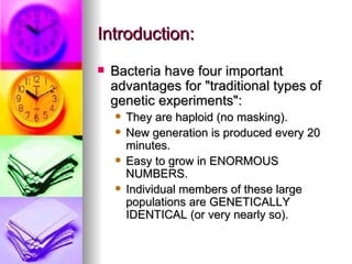Introduction:
   Bacteria have four important
    advantages for "traditional types of
    genetic experiments":
       They are haploid (no masking).
       New generation is produced every 20
        minutes.
       Easy to grow in ENORMOUS
        NUMBERS.
       Individual members of these large
        populations are GENETICALLY
        IDENTICAL (or very nearly so).
 