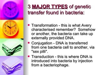 3 MAJOR TYPES of genetic
transfer found in bacteria:

   Transformation - this is what Avery
    characterised remember? Somehow
    or another, the bacteria can take up
    externally provided DNA.
   Conjugation - DNA is transferred
    from one bacteria cell to another, via
    "sex pilli".
   Transduction - this is where DNA is
    introduced into bacteria by injection
    from a bacteriophage.
 