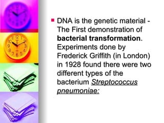    DNA is the genetic material -
    The First demonstration of
    bacterial transformation.
    Experiments done by
    Frederick Griffith (in London)
    in 1928 found there were two
    different types of the
    bacterium Streptococcus
    pneumoniae:
 