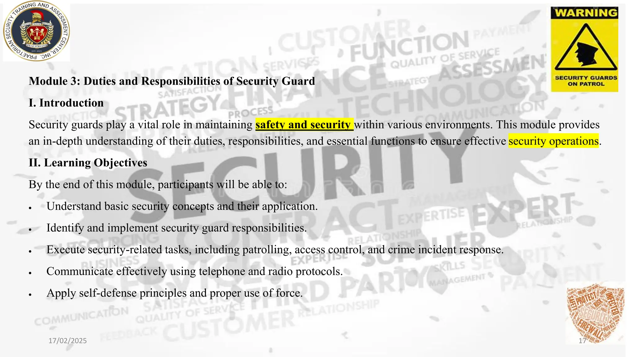 Module 3: Duties and Responsibilities of Security Guard
I. Introduction
Security guards play a vital role in maintaining safety and security within various environments. This module provides
an in-depth understanding of their duties, responsibilities, and essential functions to ensure effective security operations.
II. Learning Objectives
By the end of this module, participants will be able to:
• Understand basic security concepts and their application.
• Identify and implement security guard responsibilities.
• Execute security-related tasks, including patrolling, access control, and crime incident response.
• Communicate effectively using telephone and radio protocols.
• Apply self-defense principles and proper use of force.
17/02/2025 17
 