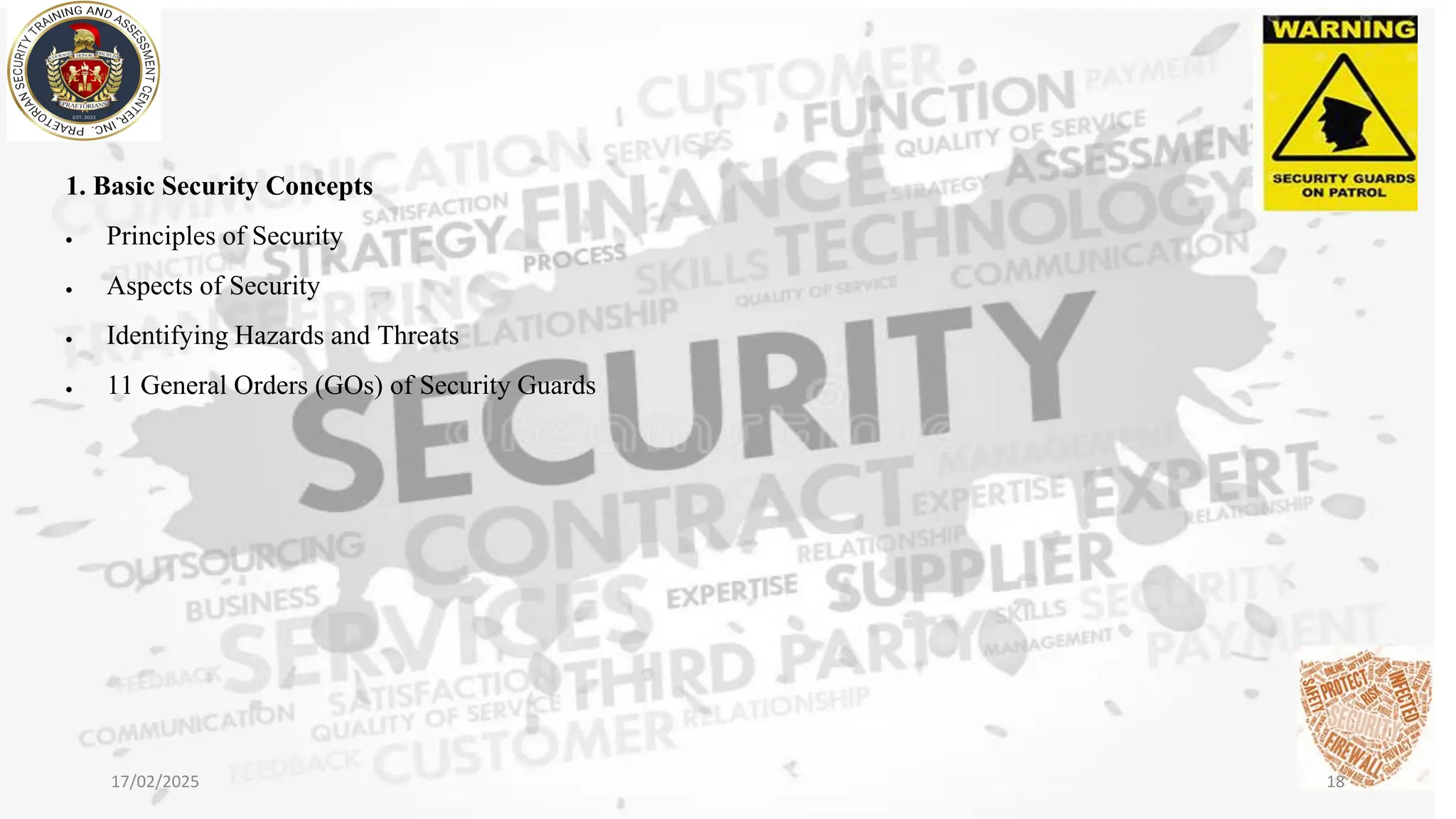 1. Basic Security Concepts
• Principles of Security
• Aspects of Security
• Identifying Hazards and Threats
• 11 General Orders (GOs) of Security Guards
17/02/2025 18
 