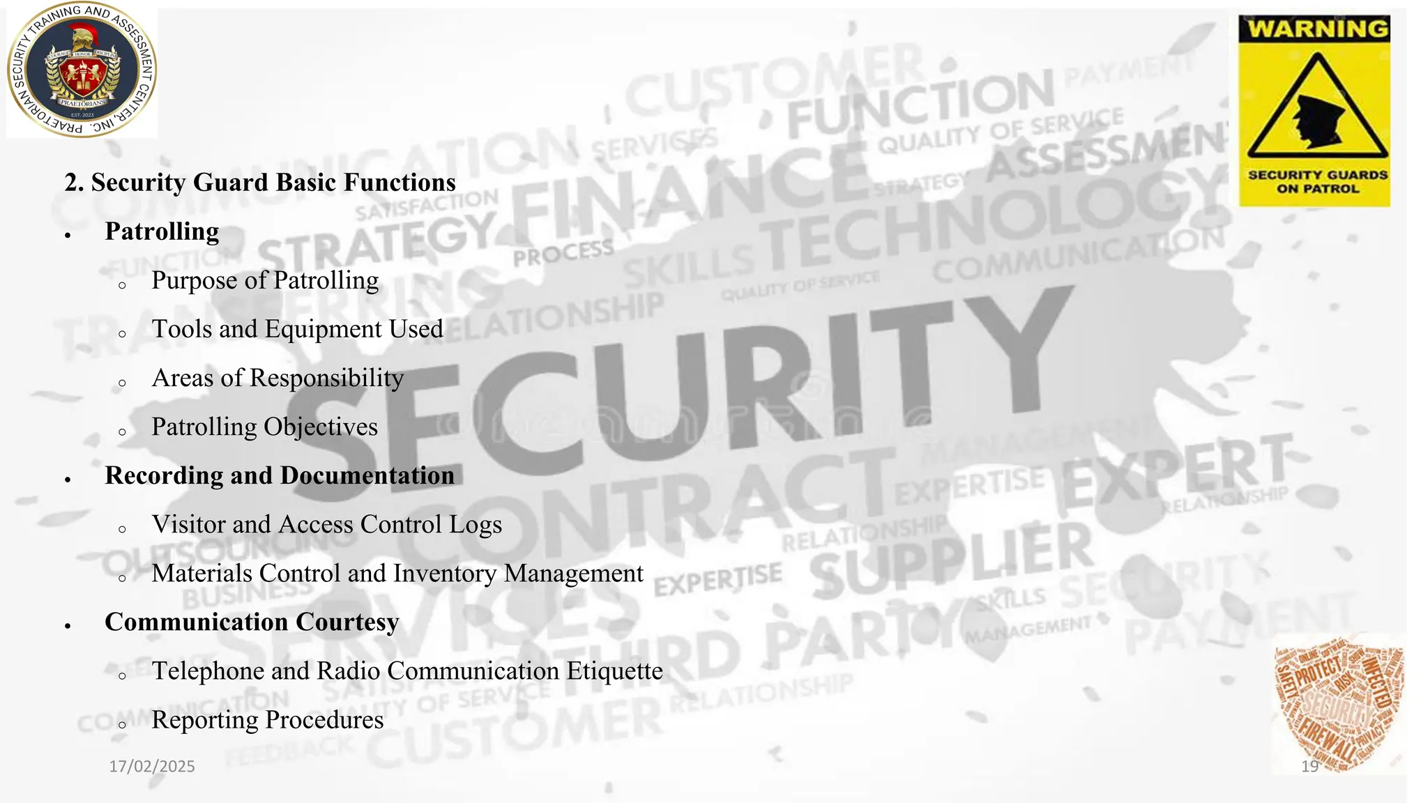 2. Security Guard Basic Functions
• Patrolling
o Purpose of Patrolling
o Tools and Equipment Used
o Areas of Responsibility
o Patrolling Objectives
• Recording and Documentation
o Visitor and Access Control Logs
o Materials Control and Inventory Management
• Communication Courtesy
o Telephone and Radio Communication Etiquette
o Reporting Procedures
17/02/2025 19
 