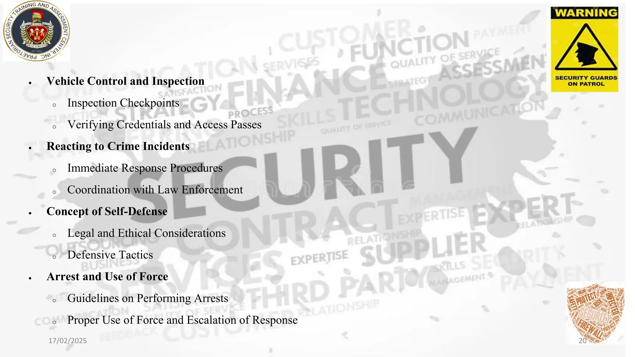 • Vehicle Control and Inspection
o Inspection Checkpoints
o Verifying Credentials and Access Passes
• Reacting to Crime Incidents
o Immediate Response Procedures
o Coordination with Law Enforcement
• Concept of Self-Defense
o Legal and Ethical Considerations
o Defensive Tactics
• Arrest and Use of Force
o Guidelines on Performing Arrests
o Proper Use of Force and Escalation of Response
17/02/2025 20
 