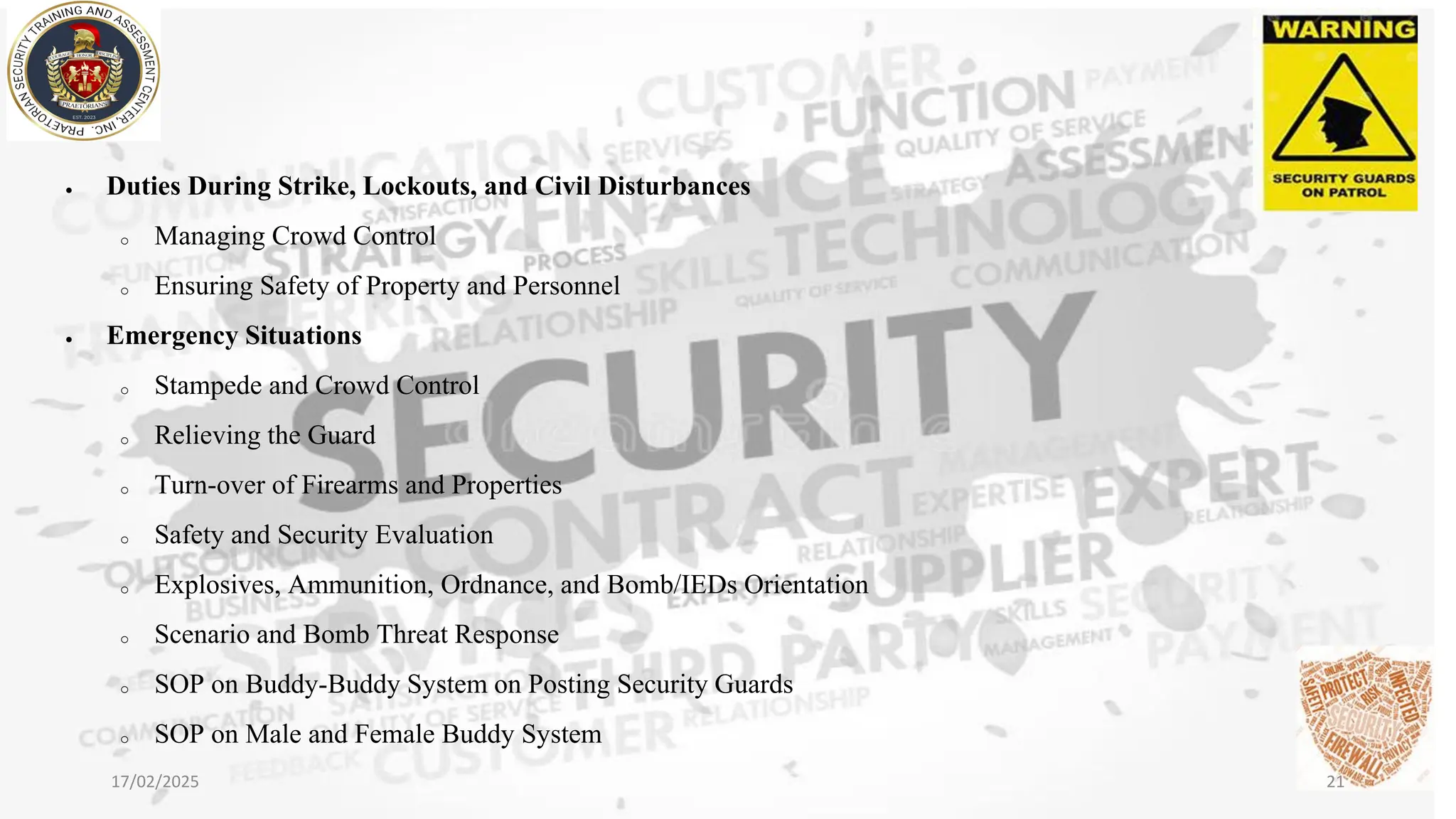 • Duties During Strike, Lockouts, and Civil Disturbances
o Managing Crowd Control
o Ensuring Safety of Property and Personnel
• Emergency Situations
o Stampede and Crowd Control
o Relieving the Guard
o Turn-over of Firearms and Properties
o Safety and Security Evaluation
o Explosives, Ammunition, Ordnance, and Bomb/IEDs Orientation
o Scenario and Bomb Threat Response
o SOP on Buddy-Buddy System on Posting Security Guards
o SOP on Male and Female Buddy System
17/02/2025 21
 