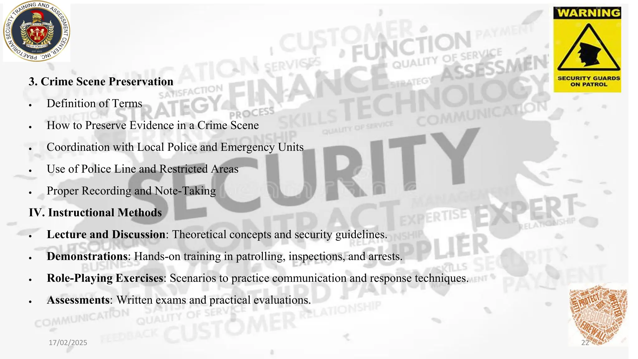3. Crime Scene Preservation
• Definition of Terms
• How to Preserve Evidence in a Crime Scene
• Coordination with Local Police and Emergency Units
• Use of Police Line and Restricted Areas
• Proper Recording and Note-Taking
IV. Instructional Methods
• Lecture and Discussion: Theoretical concepts and security guidelines.
• Demonstrations: Hands-on training in patrolling, inspections, and arrests.
• Role-Playing Exercises: Scenarios to practice communication and response techniques.
• Assessments: Written exams and practical evaluations.
17/02/2025 22
 