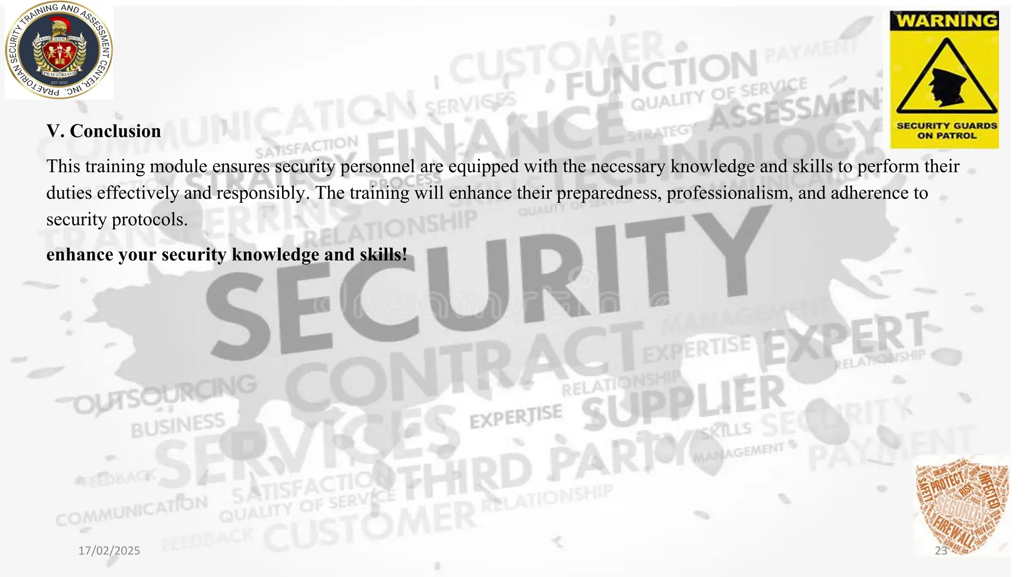 V. Conclusion
This training module ensures security personnel are equipped with the necessary knowledge and skills to perform their
duties effectively and responsibly. The training will enhance their preparedness, professionalism, and adherence to
security protocols.
enhance your security knowledge and skills!
17/02/2025 23
 