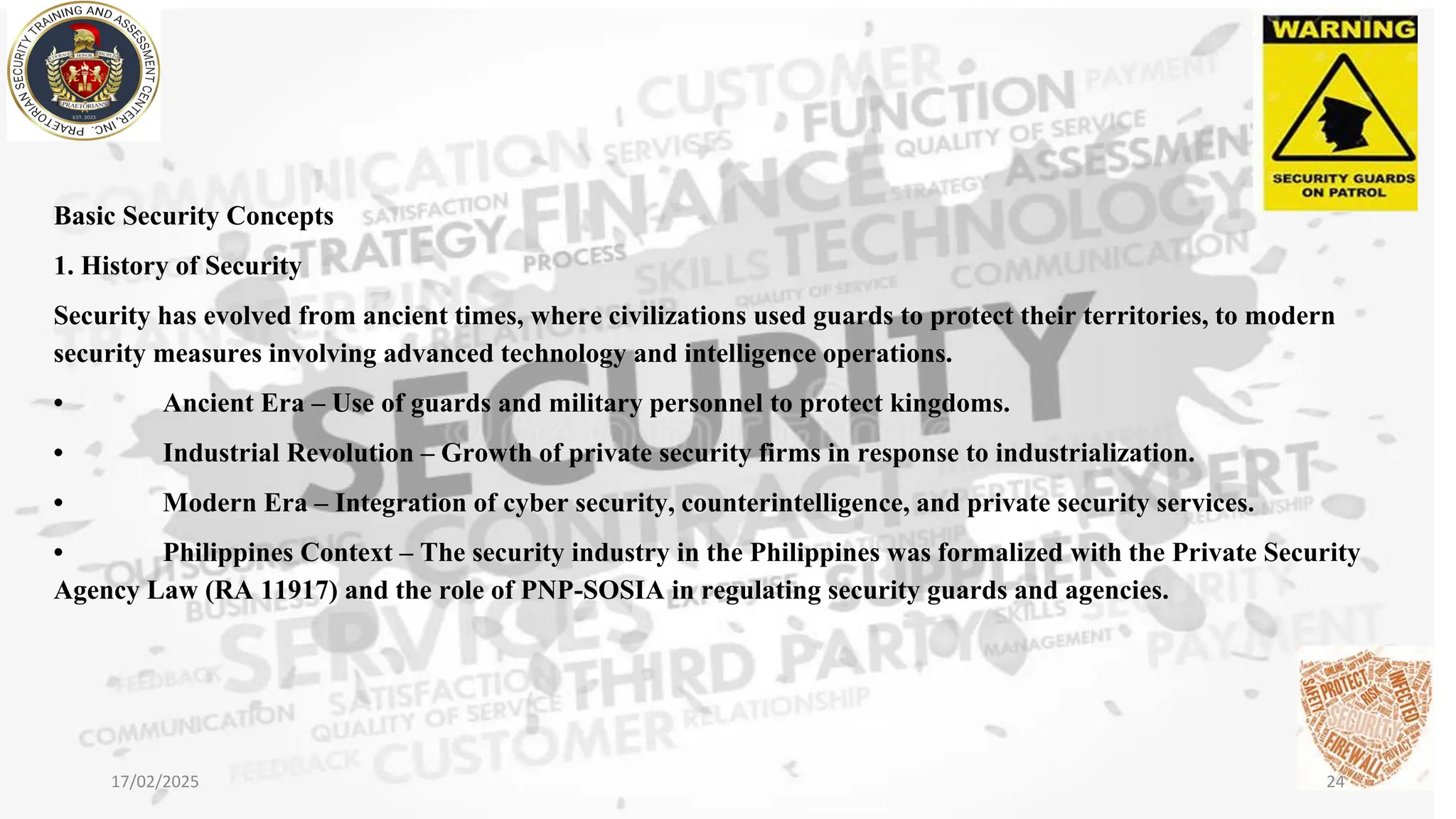 Basic Security Concepts
1. History of Security
Security has evolved from ancient times, where civilizations used guards to protect their territories, to modern
security measures involving advanced technology and intelligence operations.
• Ancient Era – Use of guards and military personnel to protect kingdoms.
• Industrial Revolution – Growth of private security firms in response to industrialization.
• Modern Era – Integration of cyber security, counterintelligence, and private security services.
• Philippines Context – The security industry in the Philippines was formalized with the Private Security
Agency Law (RA 11917) and the role of PNP-SOSIA in regulating security guards and agencies.
17/02/2025 24
 