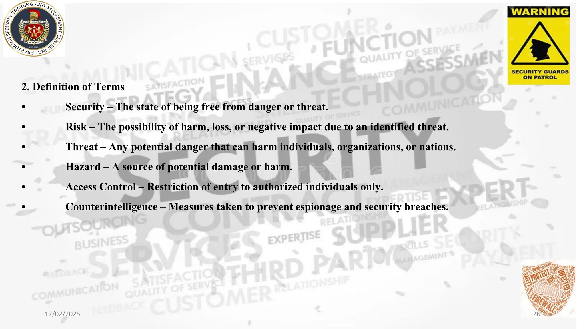 2. Definition of Terms
• Security – The state of being free from danger or threat.
• Risk – The possibility of harm, loss, or negative impact due to an identified threat.
• Threat – Any potential danger that can harm individuals, organizations, or nations.
• Hazard – A source of potential damage or harm.
• Access Control – Restriction of entry to authorized individuals only.
• Counterintelligence – Measures taken to prevent espionage and security breaches.
17/02/2025 26
 