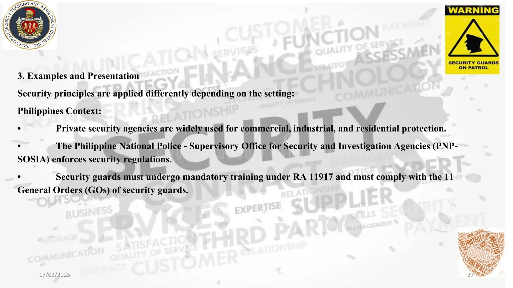 3. Examples and Presentation
Security principles are applied differently depending on the setting:
Philippines Context:
• Private security agencies are widely used for commercial, industrial, and residential protection.
• The Philippine National Police - Supervisory Office for Security and Investigation Agencies (PNP-
SOSIA) enforces security regulations.
• Security guards must undergo mandatory training under RA 11917 and must comply with the 11
General Orders (GOs) of security guards.
17/02/2025 27
 