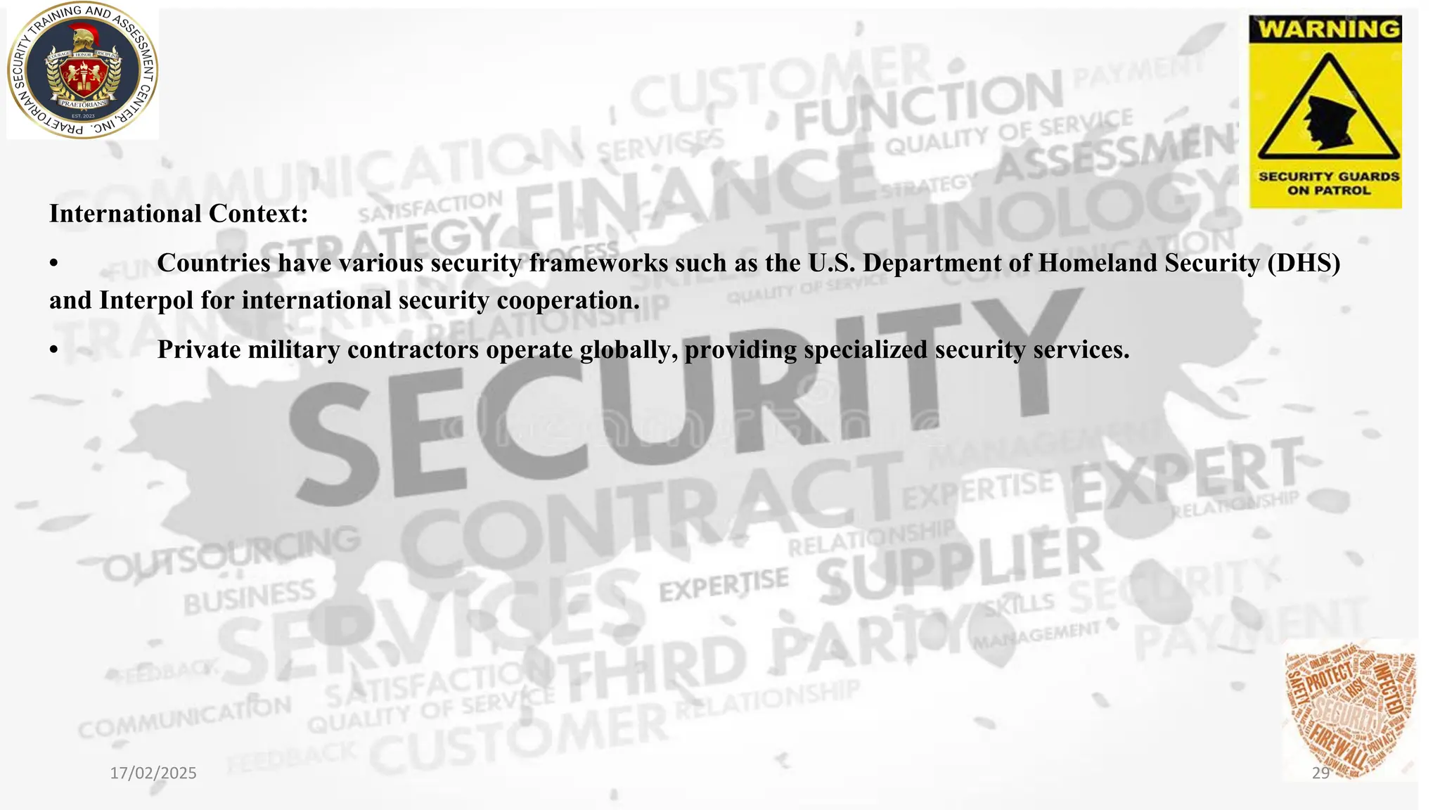 International Context:
• Countries have various security frameworks such as the U.S. Department of Homeland Security (DHS)
and Interpol for international security cooperation.
• Private military contractors operate globally, providing specialized security services.
17/02/2025 29
 