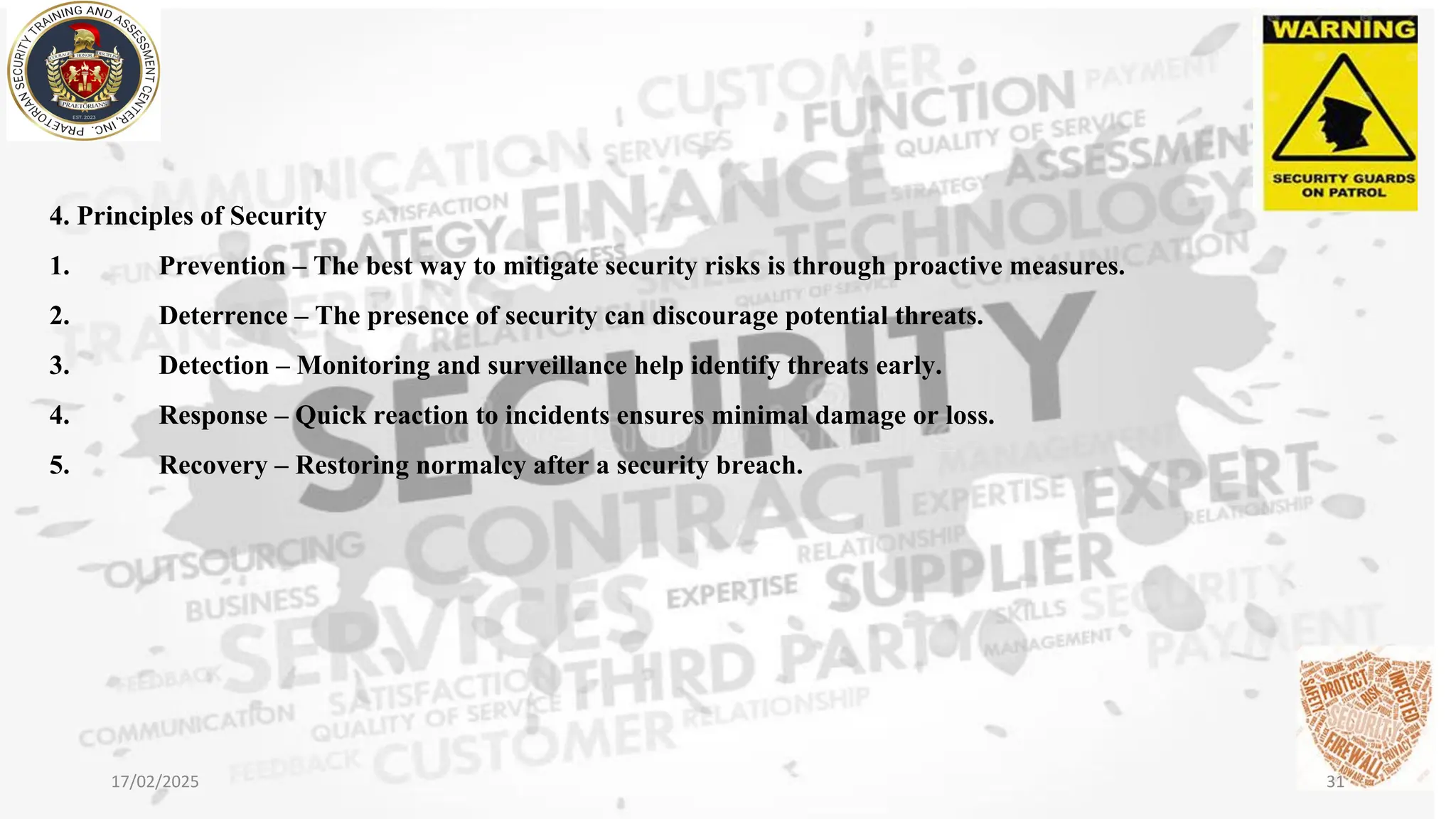 4. Principles of Security
1. Prevention – The best way to mitigate security risks is through proactive measures.
2. Deterrence – The presence of security can discourage potential threats.
3. Detection – Monitoring and surveillance help identify threats early.
4. Response – Quick reaction to incidents ensures minimal damage or loss.
5. Recovery – Restoring normalcy after a security breach.
17/02/2025 31
 
