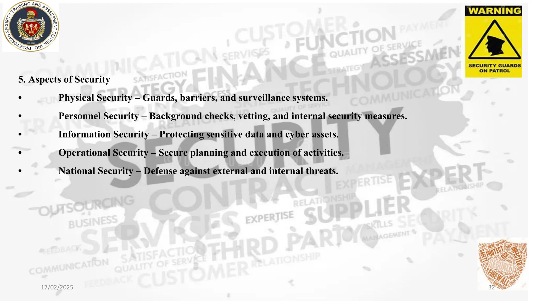 5. Aspects of Security
• Physical Security – Guards, barriers, and surveillance systems.
• Personnel Security – Background checks, vetting, and internal security measures.
• Information Security – Protecting sensitive data and cyber assets.
• Operational Security – Secure planning and execution of activities.
• National Security – Defense against external and internal threats.
17/02/2025 32
 