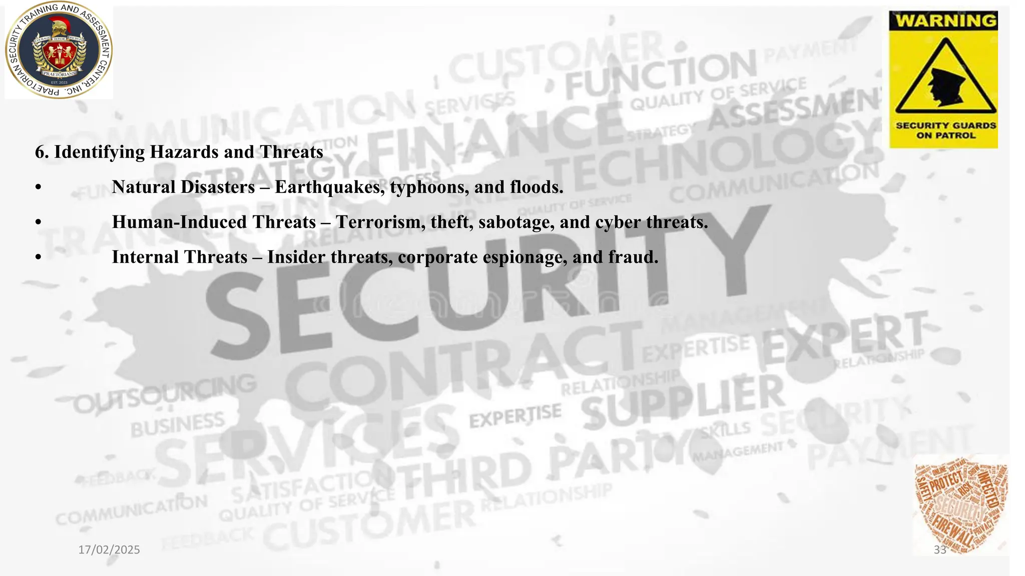 6. Identifying Hazards and Threats
• Natural Disasters – Earthquakes, typhoons, and floods.
• Human-Induced Threats – Terrorism, theft, sabotage, and cyber threats.
• Internal Threats – Insider threats, corporate espionage, and fraud.
17/02/2025 33
 
