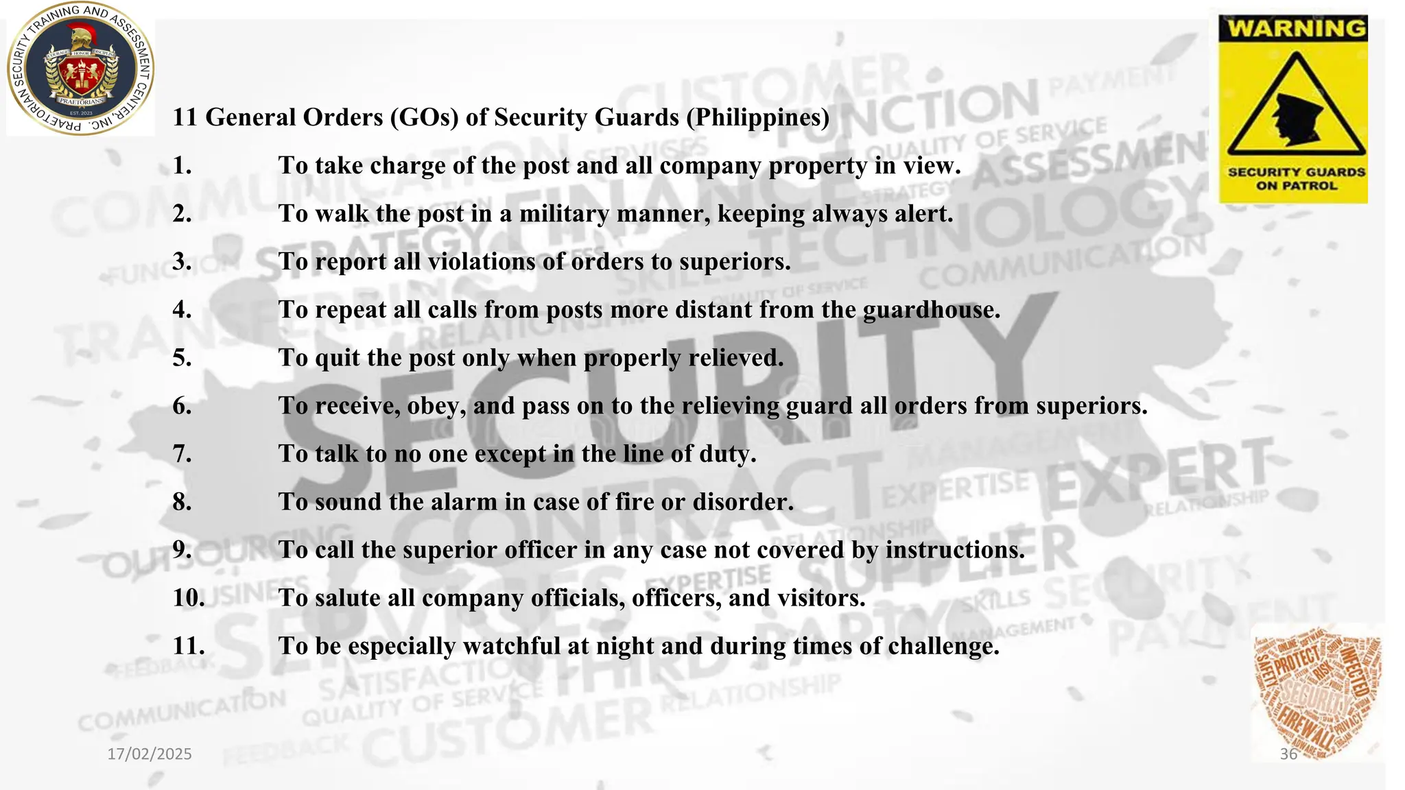11 General Orders (GOs) of Security Guards (Philippines)
1. To take charge of the post and all company property in view.
2. To walk the post in a military manner, keeping always alert.
3. To report all violations of orders to superiors.
4. To repeat all calls from posts more distant from the guardhouse.
5. To quit the post only when properly relieved.
6. To receive, obey, and pass on to the relieving guard all orders from superiors.
7. To talk to no one except in the line of duty.
8. To sound the alarm in case of fire or disorder.
9. To call the superior officer in any case not covered by instructions.
10. To salute all company officials, officers, and visitors.
11. To be especially watchful at night and during times of challenge.
17/02/2025 36
 