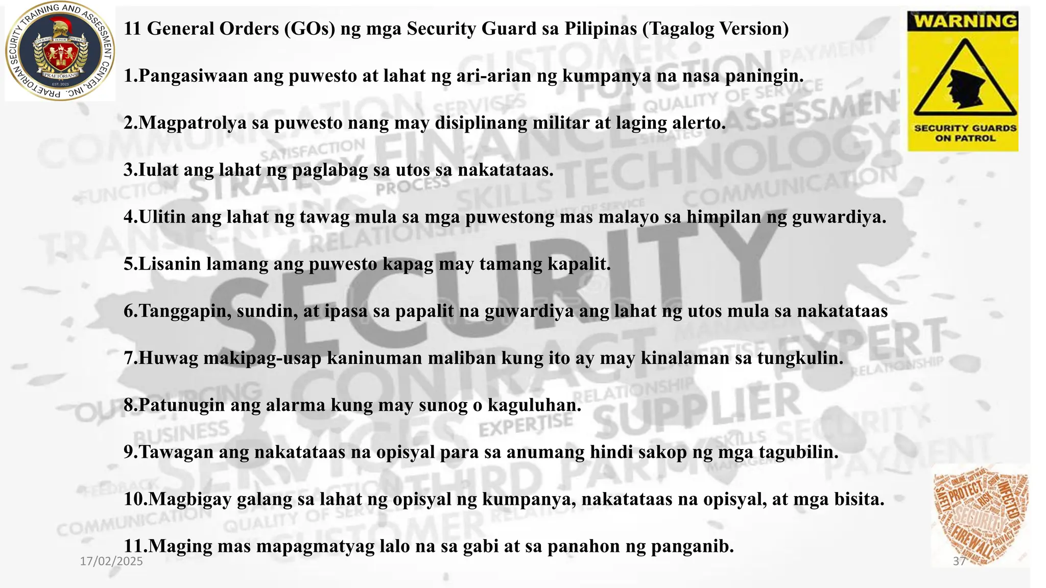 11 General Orders (GOs) ng mga Security Guard sa Pilipinas (Tagalog Version)
1.Pangasiwaan ang puwesto at lahat ng ari-arian ng kumpanya na nasa paningin.
2.Magpatrolya sa puwesto nang may disiplinang militar at laging alerto.
3.Iulat ang lahat ng paglabag sa utos sa nakatataas.
4.Ulitin ang lahat ng tawag mula sa mga puwestong mas malayo sa himpilan ng guwardiya.
5.Lisanin lamang ang puwesto kapag may tamang kapalit.
6.Tanggapin, sundin, at ipasa sa papalit na guwardiya ang lahat ng utos mula sa nakatataas
7.Huwag makipag-usap kaninuman maliban kung ito ay may kinalaman sa tungkulin.
8.Patunugin ang alarma kung may sunog o kaguluhan.
9.Tawagan ang nakatataas na opisyal para sa anumang hindi sakop ng mga tagubilin.
10.Magbigay galang sa lahat ng opisyal ng kumpanya, nakatataas na opisyal, at mga bisita.
11.Maging mas mapagmatyag lalo na sa gabi at sa panahon ng panganib.
17/02/2025 37
 