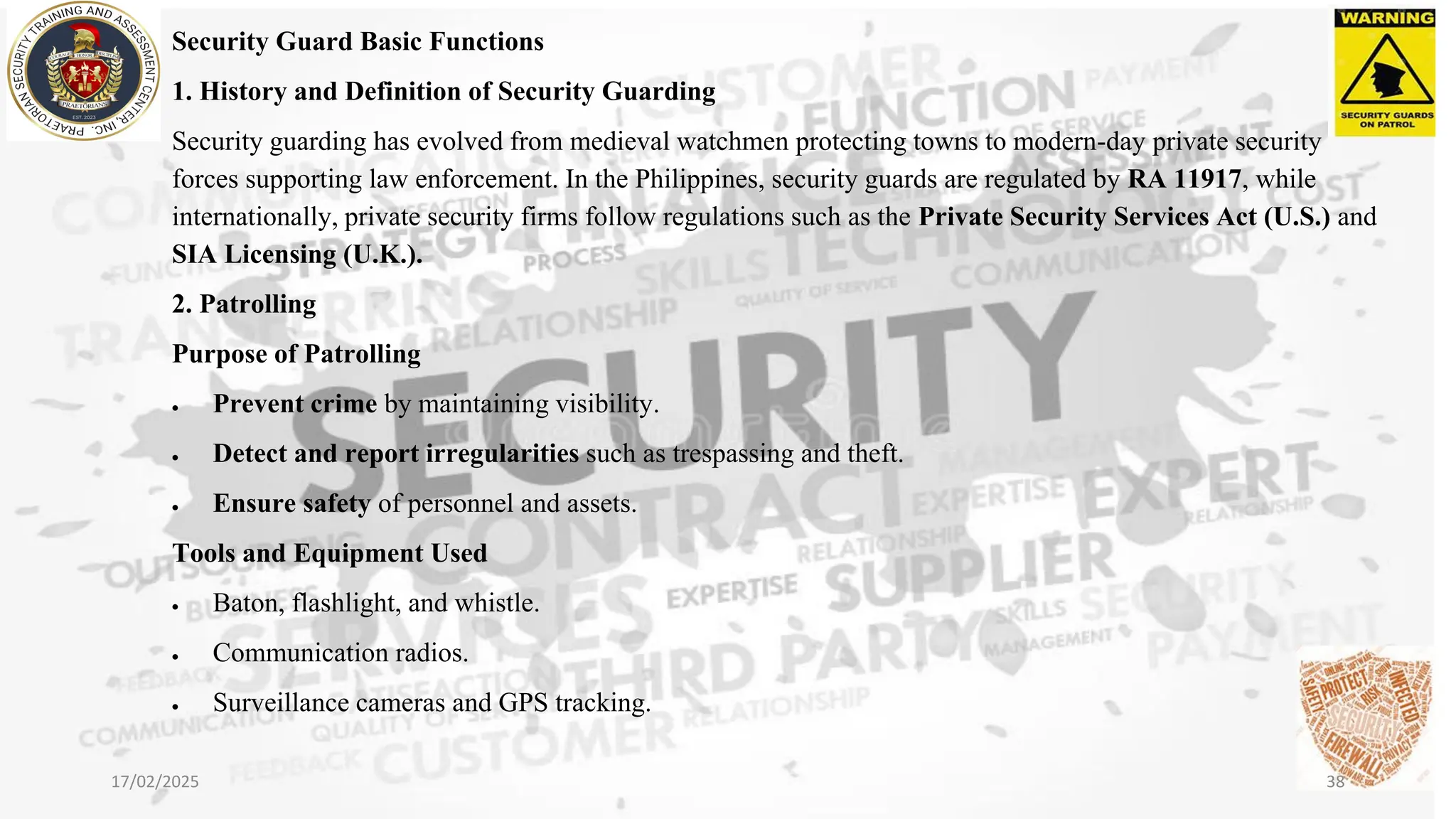 Security Guard Basic Functions
1. History and Definition of Security Guarding
Security guarding has evolved from medieval watchmen protecting towns to modern-day private security
forces supporting law enforcement. In the Philippines, security guards are regulated by RA 11917, while
internationally, private security firms follow regulations such as the Private Security Services Act (U.S.) and
SIA Licensing (U.K.).
2. Patrolling
Purpose of Patrolling
• Prevent crime by maintaining visibility.
• Detect and report irregularities such as trespassing and theft.
• Ensure safety of personnel and assets.
Tools and Equipment Used
• Baton, flashlight, and whistle.
• Communication radios.
• Surveillance cameras and GPS tracking.
17/02/2025 38
 