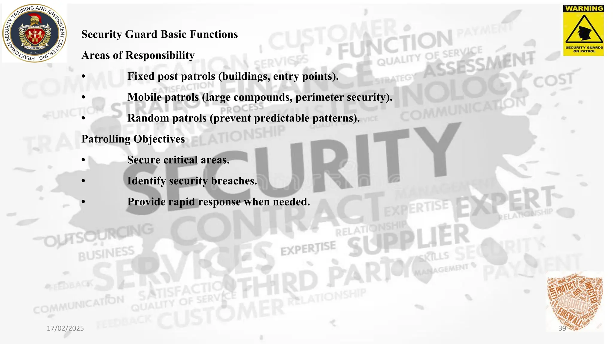 Security Guard Basic Functions
Areas of Responsibility
• Fixed post patrols (buildings, entry points).
• Mobile patrols (large compounds, perimeter security).
• Random patrols (prevent predictable patterns).
Patrolling Objectives
• Secure critical areas.
• Identify security breaches.
• Provide rapid response when needed.
17/02/2025 39
 