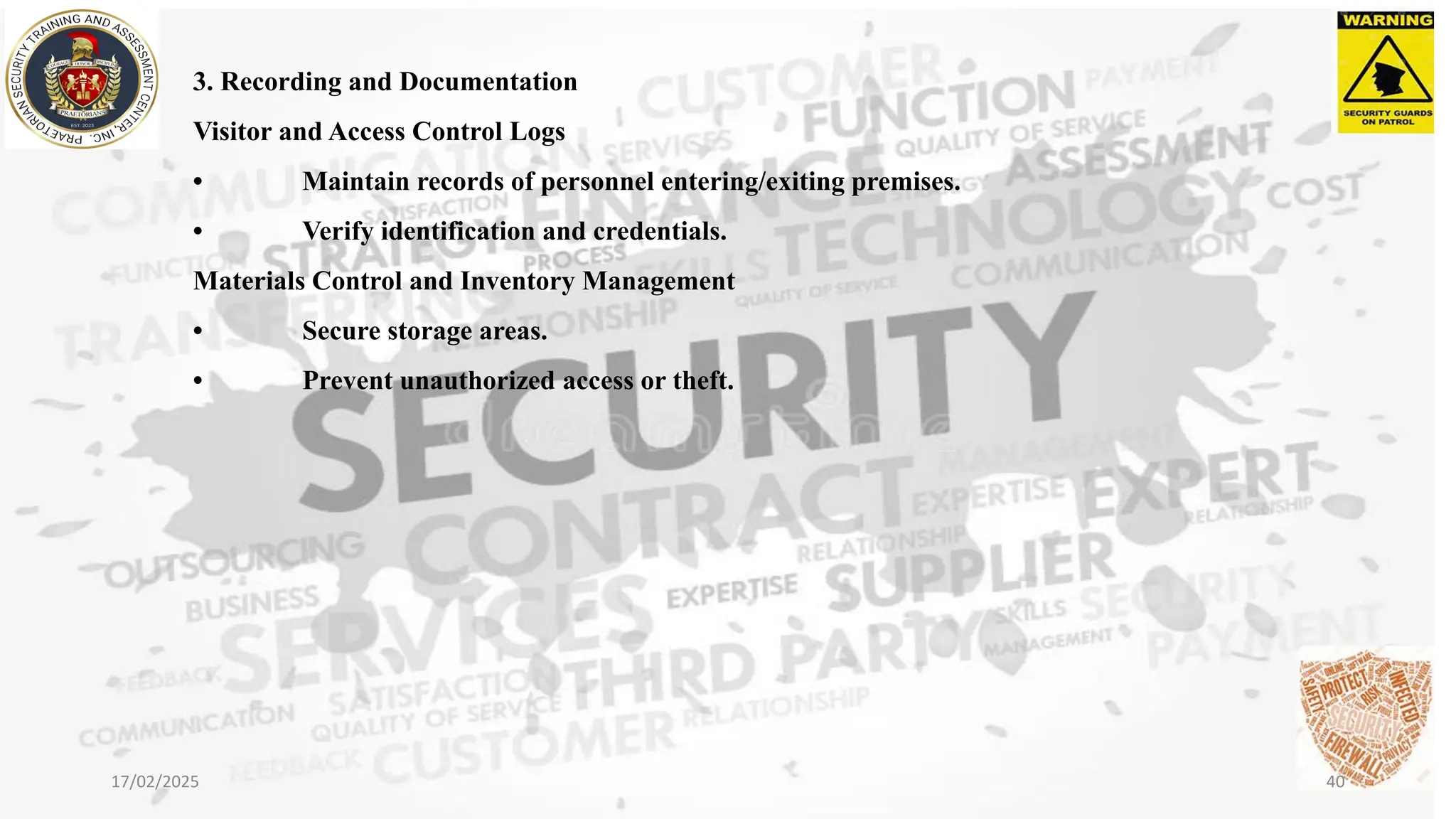 3. Recording and Documentation
Visitor and Access Control Logs
• Maintain records of personnel entering/exiting premises.
• Verify identification and credentials.
Materials Control and Inventory Management
• Secure storage areas.
• Prevent unauthorized access or theft.
17/02/2025 40
 