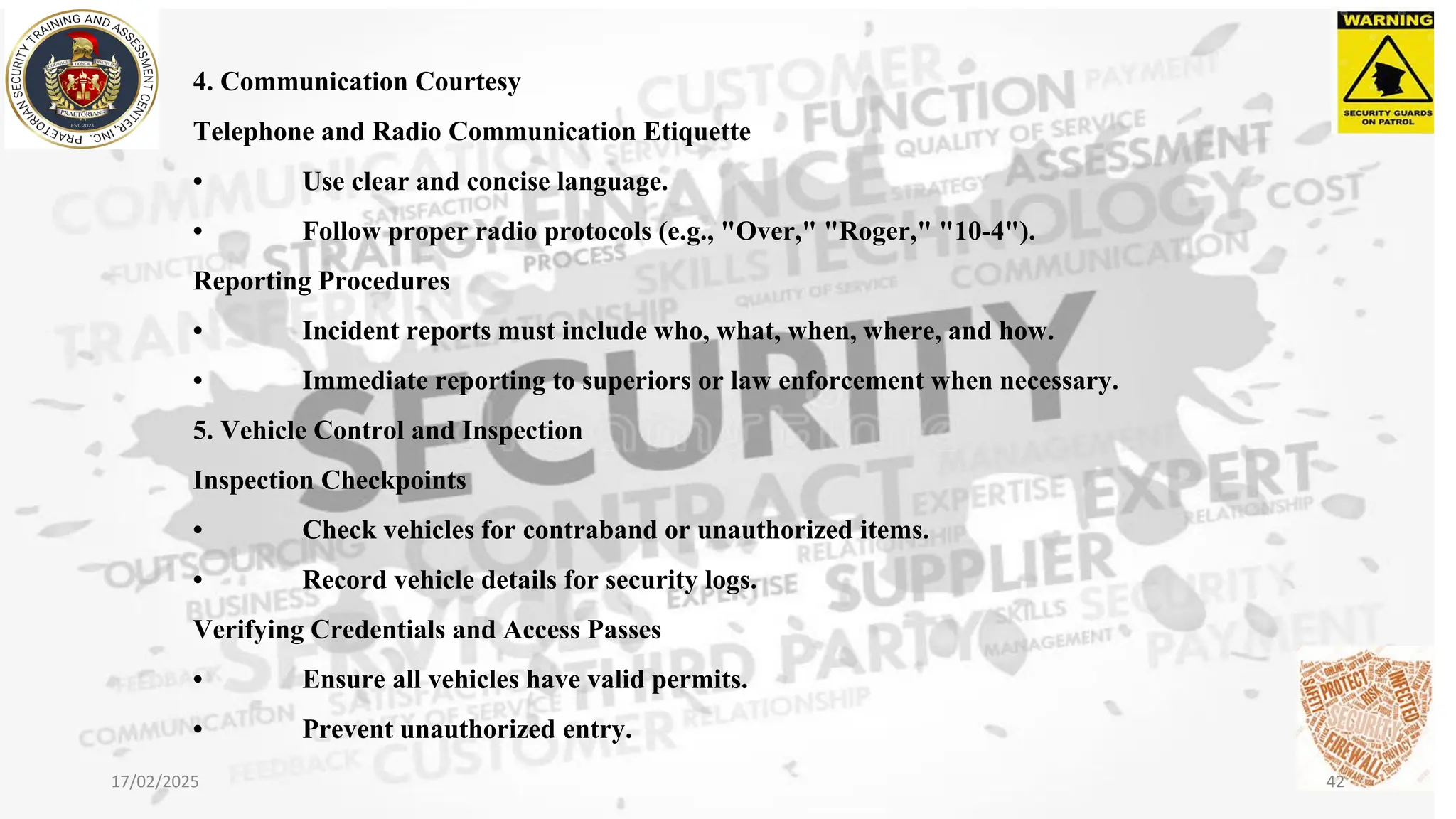 4. Communication Courtesy
Telephone and Radio Communication Etiquette
• Use clear and concise language.
• Follow proper radio protocols (e.g., "Over," "Roger," "10-4").
Reporting Procedures
• Incident reports must include who, what, when, where, and how.
• Immediate reporting to superiors or law enforcement when necessary.
5. Vehicle Control and Inspection
Inspection Checkpoints
• Check vehicles for contraband or unauthorized items.
• Record vehicle details for security logs.
Verifying Credentials and Access Passes
• Ensure all vehicles have valid permits.
• Prevent unauthorized entry.
17/02/2025 42
 