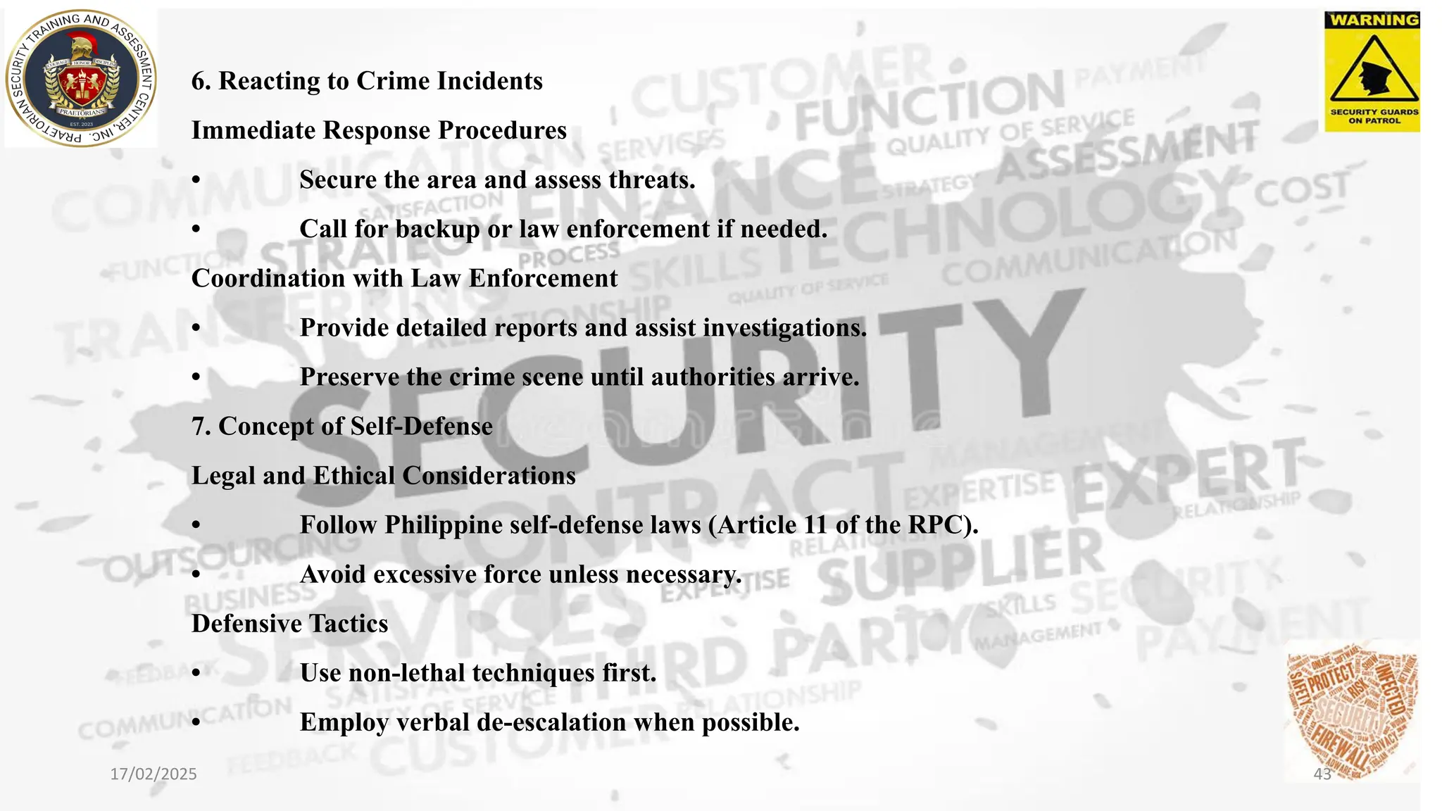6. Reacting to Crime Incidents
Immediate Response Procedures
• Secure the area and assess threats.
• Call for backup or law enforcement if needed.
Coordination with Law Enforcement
• Provide detailed reports and assist investigations.
• Preserve the crime scene until authorities arrive.
7. Concept of Self-Defense
Legal and Ethical Considerations
• Follow Philippine self-defense laws (Article 11 of the RPC).
• Avoid excessive force unless necessary.
Defensive Tactics
• Use non-lethal techniques first.
• Employ verbal de-escalation when possible.
17/02/2025 43
 