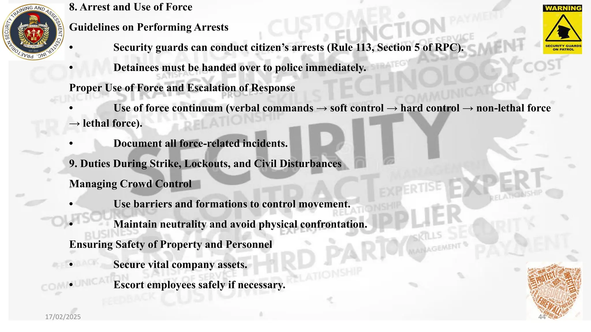 8. Arrest and Use of Force
Guidelines on Performing Arrests
• Security guards can conduct citizen’s arrests (Rule 113, Section 5 of RPC).
• Detainees must be handed over to police immediately.
Proper Use of Force and Escalation of Response
• Use of force continuum (verbal commands → soft control → hard control → non-lethal force
→ lethal force).
• Document all force-related incidents.
9. Duties During Strike, Lockouts, and Civil Disturbances
Managing Crowd Control
• Use barriers and formations to control movement.
• Maintain neutrality and avoid physical confrontation.
Ensuring Safety of Property and Personnel
• Secure vital company assets.
• Escort employees safely if necessary.
17/02/2025 44
 