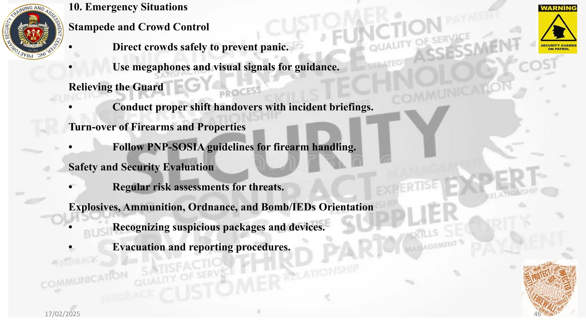 10. Emergency Situations
Stampede and Crowd Control
• Direct crowds safely to prevent panic.
• Use megaphones and visual signals for guidance.
Relieving the Guard
• Conduct proper shift handovers with incident briefings.
Turn-over of Firearms and Properties
• Follow PNP-SOSIA guidelines for firearm handling.
Safety and Security Evaluation
• Regular risk assessments for threats.
Explosives, Ammunition, Ordnance, and Bomb/IEDs Orientation
• Recognizing suspicious packages and devices.
• Evacuation and reporting procedures.
17/02/2025 46
 