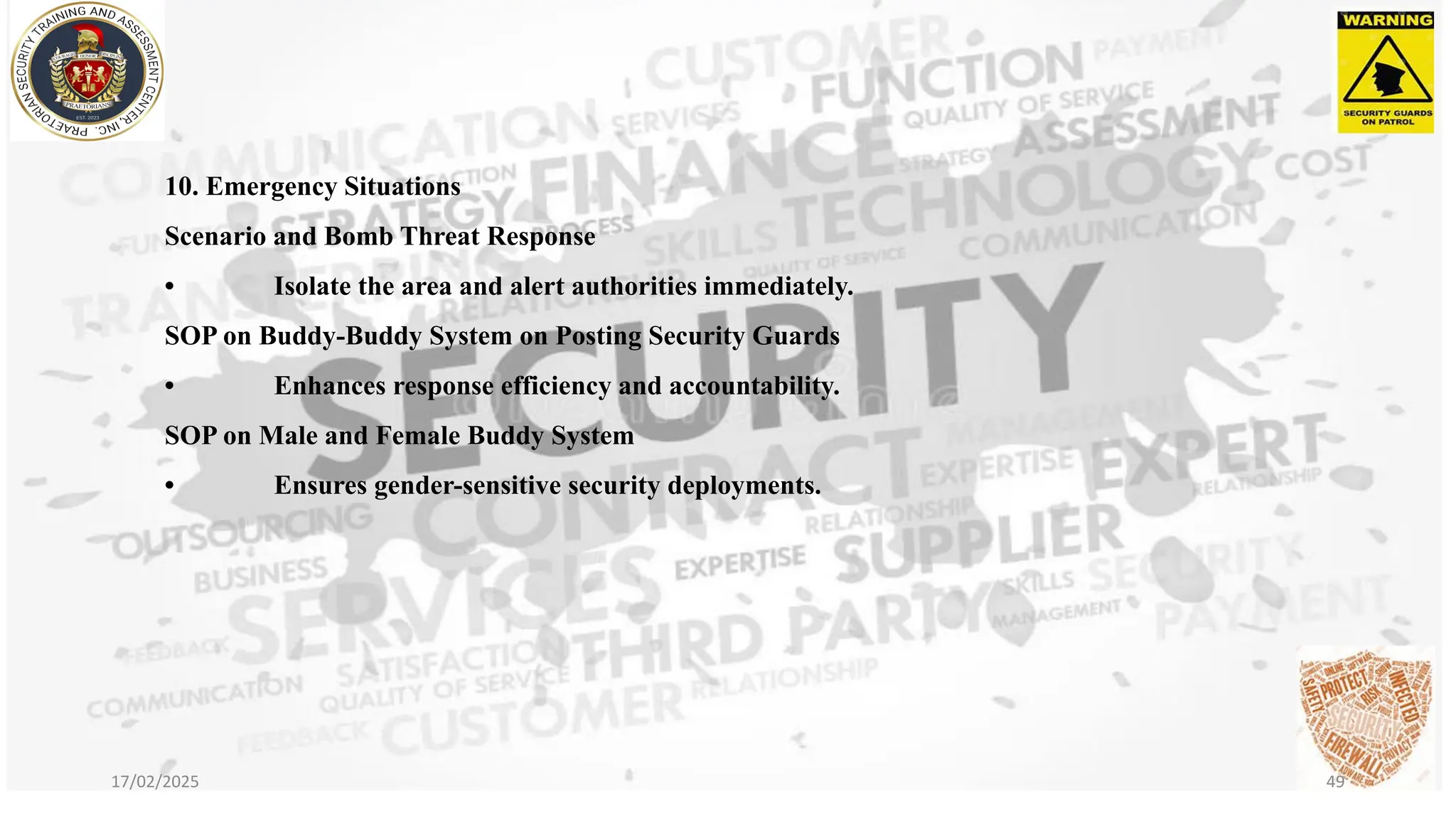 10. Emergency Situations
Scenario and Bomb Threat Response
• Isolate the area and alert authorities immediately.
SOP on Buddy-Buddy System on Posting Security Guards
• Enhances response efficiency and accountability.
SOP on Male and Female Buddy System
• Ensures gender-sensitive security deployments.
17/02/2025 49
 