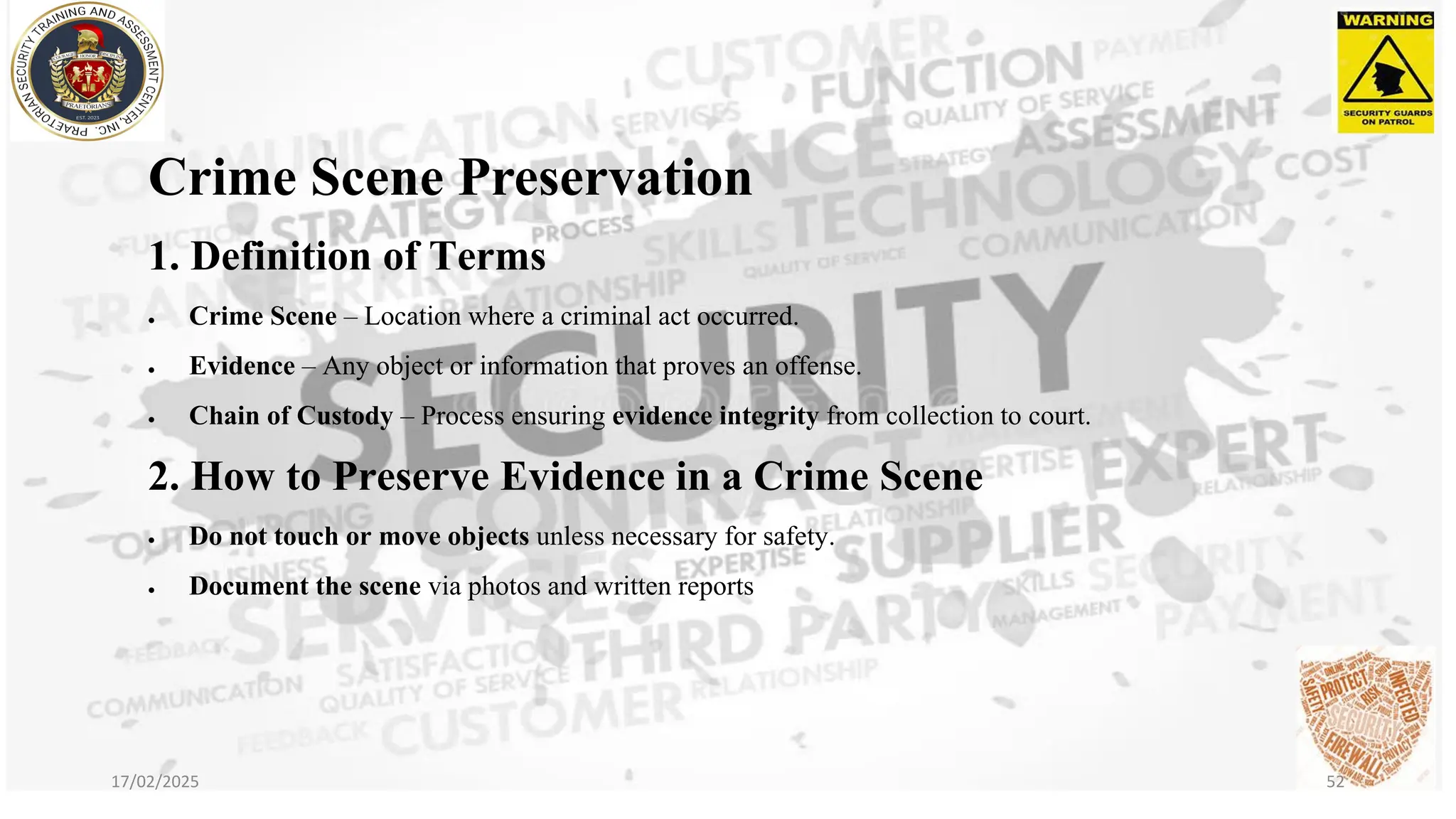 Crime Scene Preservation
1. Definition of Terms
• Crime Scene – Location where a criminal act occurred.
• Evidence – Any object or information that proves an offense.
• Chain of Custody – Process ensuring evidence integrity from collection to court.
2. How to Preserve Evidence in a Crime Scene
• Do not touch or move objects unless necessary for safety.
• Document the scene via photos and written reports
17/02/2025 52
 