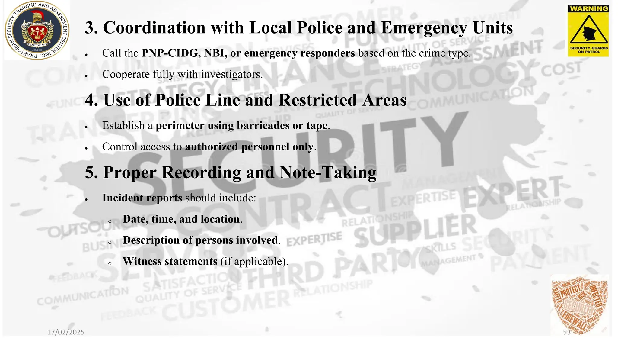 3. Coordination with Local Police and Emergency Units
• Call the PNP-CIDG, NBI, or emergency responders based on the crime type.
• Cooperate fully with investigators.
4. Use of Police Line and Restricted Areas
• Establish a perimeter using barricades or tape.
• Control access to authorized personnel only.
5. Proper Recording and Note-Taking
• Incident reports should include:
o Date, time, and location.
o Description of persons involved.
o Witness statements (if applicable).
17/02/2025 53
 