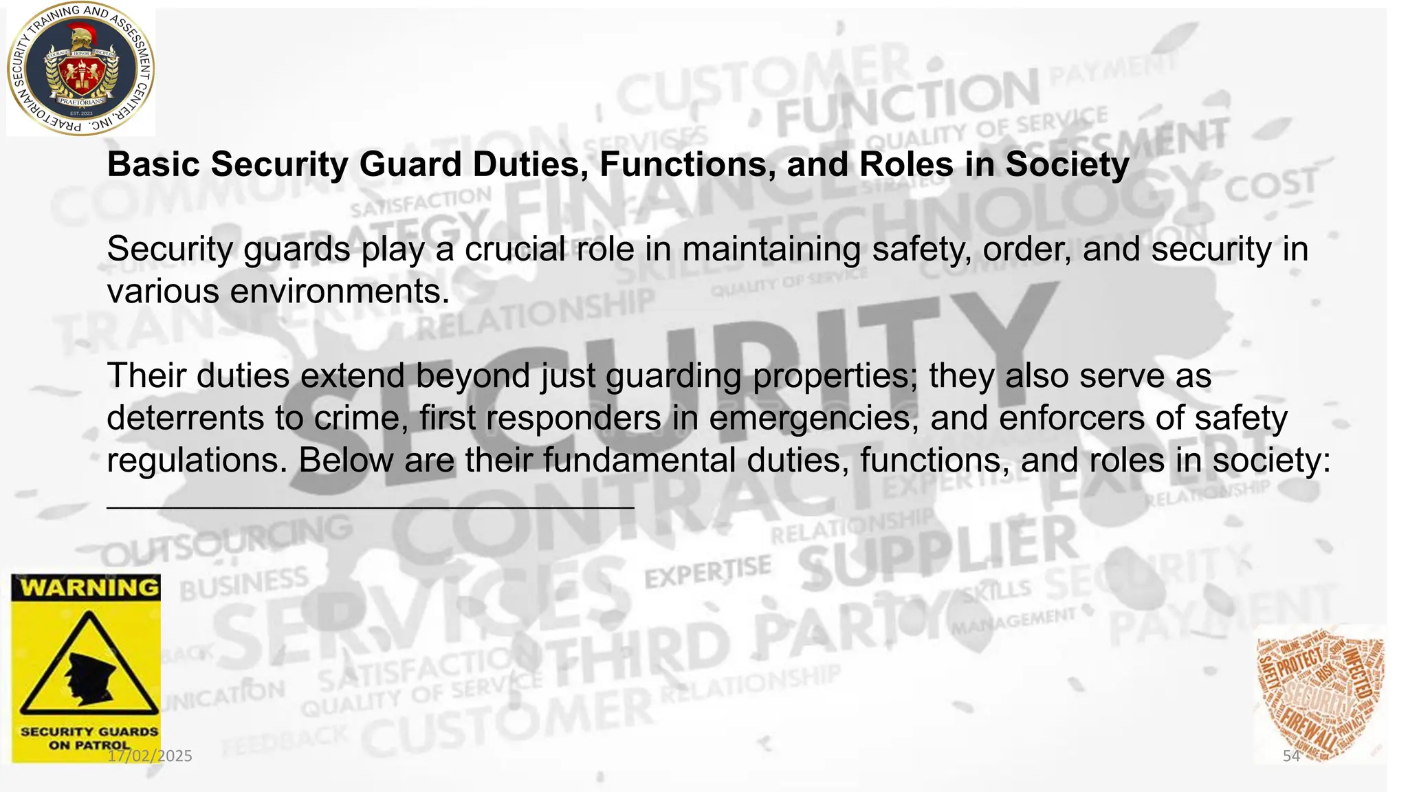Basic Security Guard Duties, Functions, and Roles in Society
Security guards play a crucial role in maintaining safety, order, and security in
various environments.
Their duties extend beyond just guarding properties; they also serve as
deterrents to crime, first responders in emergencies, and enforcers of safety
regulations. Below are their fundamental duties, functions, and roles in society:
________________________________________
17/02/2025 54
 