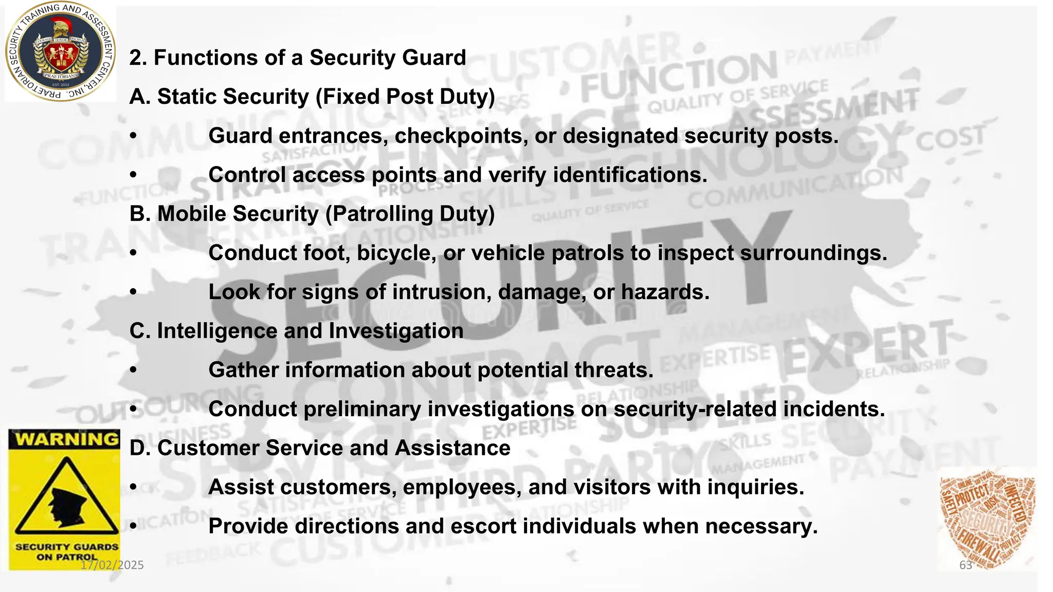 2. Functions of a Security Guard
A. Static Security (Fixed Post Duty)
• Guard entrances, checkpoints, or designated security posts.
• Control access points and verify identifications.
B. Mobile Security (Patrolling Duty)
• Conduct foot, bicycle, or vehicle patrols to inspect surroundings.
• Look for signs of intrusion, damage, or hazards.
C. Intelligence and Investigation
• Gather information about potential threats.
• Conduct preliminary investigations on security-related incidents.
D. Customer Service and Assistance
• Assist customers, employees, and visitors with inquiries.
• Provide directions and escort individuals when necessary.
17/02/2025 63
 