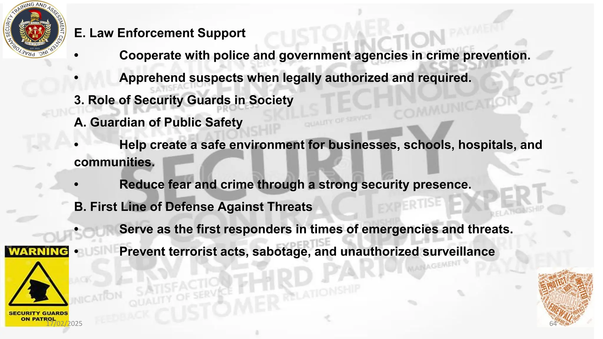 E. Law Enforcement Support
• Cooperate with police and government agencies in crime prevention.
• Apprehend suspects when legally authorized and required.
3. Role of Security Guards in Society
A. Guardian of Public Safety
• Help create a safe environment for businesses, schools, hospitals, and
communities.
• Reduce fear and crime through a strong security presence.
B. First Line of Defense Against Threats
• Serve as the first responders in times of emergencies and threats.
• Prevent terrorist acts, sabotage, and unauthorized surveillance
17/02/2025 64
 