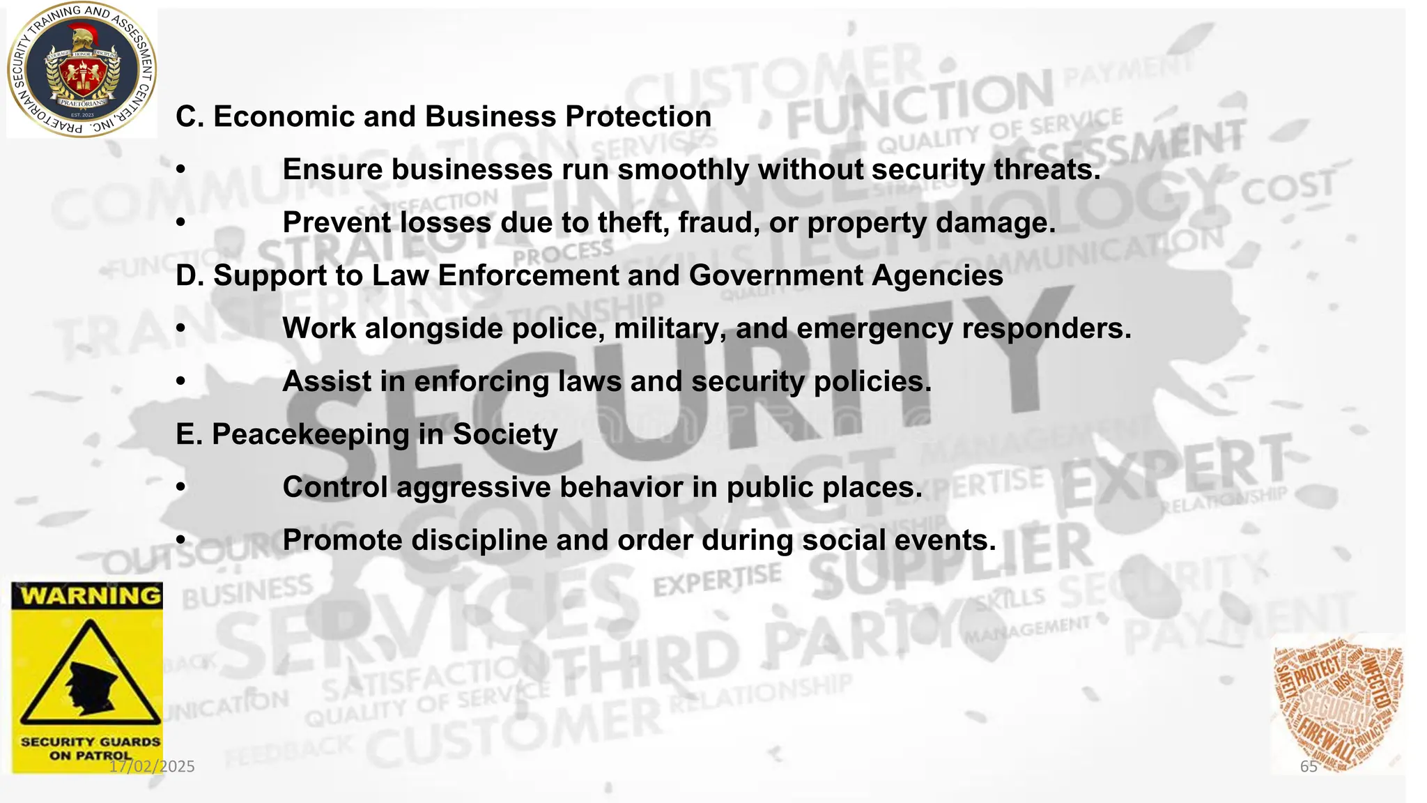 C. Economic and Business Protection
• Ensure businesses run smoothly without security threats.
• Prevent losses due to theft, fraud, or property damage.
D. Support to Law Enforcement and Government Agencies
• Work alongside police, military, and emergency responders.
• Assist in enforcing laws and security policies.
E. Peacekeeping in Society
• Control aggressive behavior in public places.
• Promote discipline and order during social events.
17/02/2025 65
 