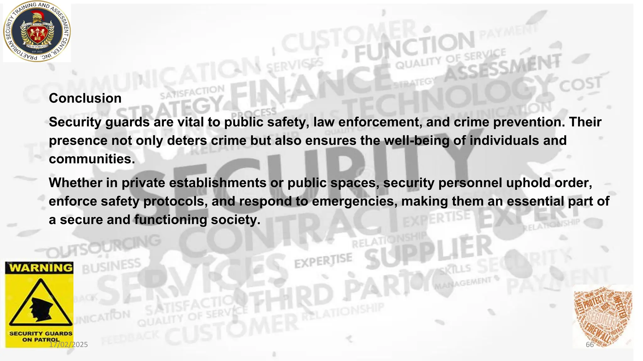 Conclusion
Security guards are vital to public safety, law enforcement, and crime prevention. Their
presence not only deters crime but also ensures the well-being of individuals and
communities.
Whether in private establishments or public spaces, security personnel uphold order,
enforce safety protocols, and respond to emergencies, making them an essential part of
a secure and functioning society.
17/02/2025 66
 