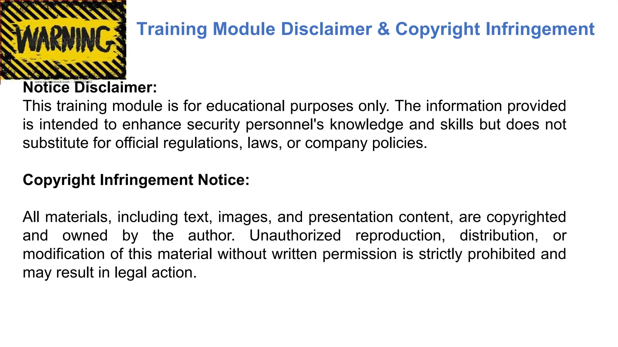 Training Module Disclaimer & Copyright Infringement
Notice Disclaimer:
This training module is for educational purposes only. The information provided
is intended to enhance security personnel's knowledge and skills but does not
substitute for official regulations, laws, or company policies.
Copyright Infringement Notice:
All materials, including text, images, and presentation content, are copyrighted
and owned by the author. Unauthorized reproduction, distribution, or
modification of this material without written permission is strictly prohibited and
may result in legal action.
 