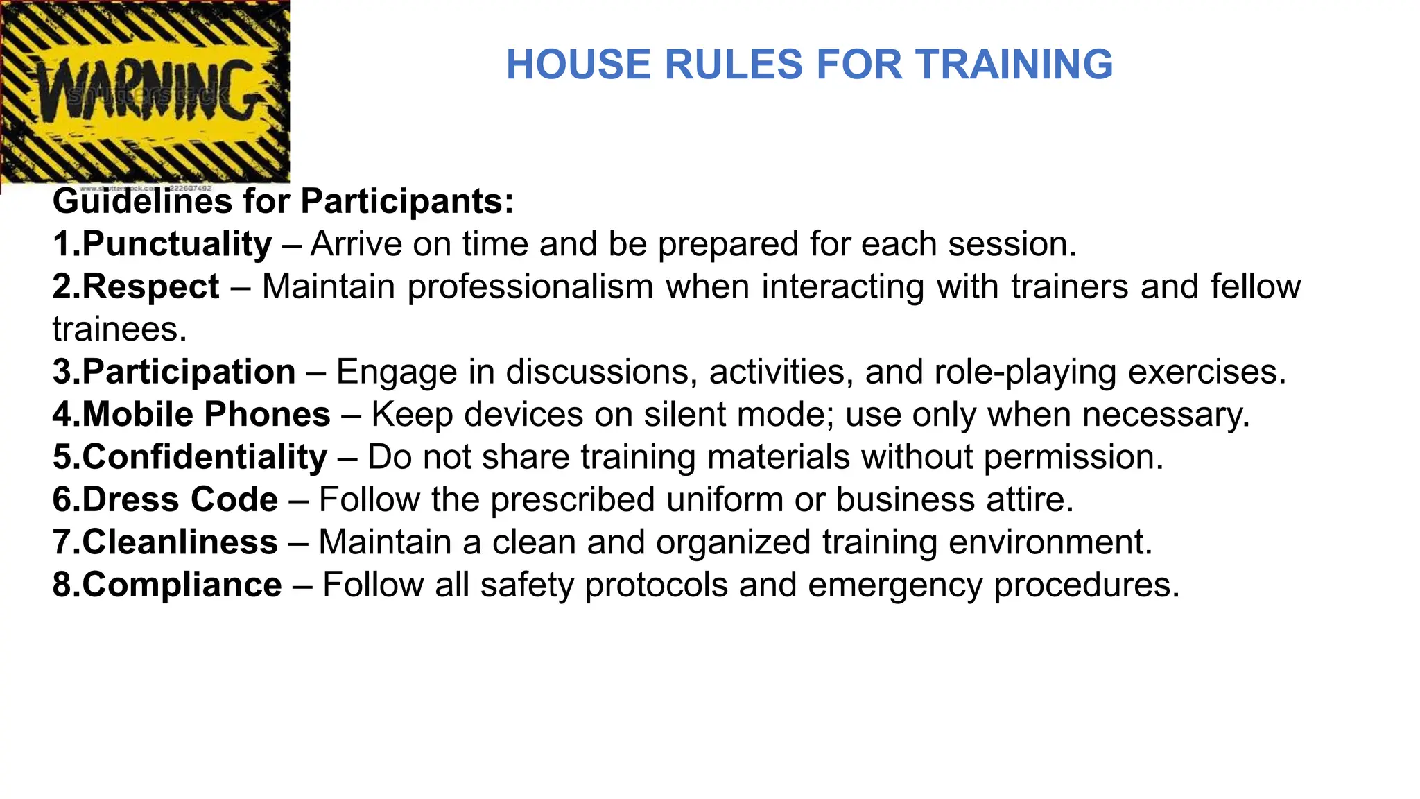 HOUSE RULES FOR TRAINING
Guidelines for Participants:
1.Punctuality – Arrive on time and be prepared for each session.
2.Respect – Maintain professionalism when interacting with trainers and fellow
trainees.
3.Participation – Engage in discussions, activities, and role-playing exercises.
4.Mobile Phones – Keep devices on silent mode; use only when necessary.
5.Confidentiality – Do not share training materials without permission.
6.Dress Code – Follow the prescribed uniform or business attire.
7.Cleanliness – Maintain a clean and organized training environment.
8.Compliance – Follow all safety protocols and emergency procedures.
 