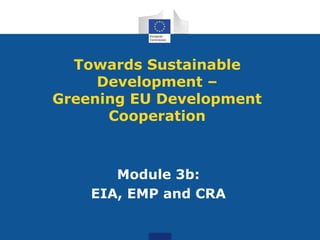 Module 3b:
EIA, EMP and CRA
Towards Sustainable
Development –
Greening EU Development
Cooperation
 