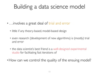 • …involves a great deal of trial and error
• little if any theory-based, model-based design
• even research (development of new algorithms) is (mostly) trial
and error
• the data scientist’s best friend is a well-designed experimental
studio for facilitating fast iterations of
•How can we control the quality of the ensuing model?
13
Building a data science model
 