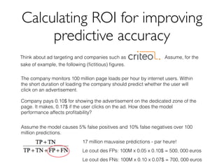 Calculating ROI for improving
predictive accuracy
Think about ad targeting and companies such as Assume, for the
sake of example, the following (ﬁctitious) ﬁgures.
The company monitors 100 million page loads per hour by internet users. Within
the short duration of loading the company should predict whether the user will
click on an advertisement.
Company pays 0.10$ for showing the advertisement on the dedicated zone of the
page. It makes, 0.17$ if the user clicks on the ad. How does the model
performance affects proﬁtability?
Assume the model causes 5% false positives and 10% false negatives over 100
million predictions.
17 million mauvaise prédictions - par heure!
Le cout des FPs: 100M x 0.05 x 0.10$ = 500, 000 euros
Le cout des FNs: 100M x 0.10 x 0.07$ = 700, 000 euros
 