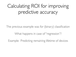 The previous example was for (binary) classiﬁcation
Calculating ROI for improving
predictive accuracy
What happens in case of “regression”?
Example: Predicting remaining lifetime of devices
 