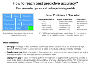 How to reach best predictive accuracy?
Customer Analytics
- Churn
- Pricing
- Lead scoring
- Credit scoring
- Up&cross-sales
Risk & Production
- Fraud / insurance
- Compliance
- Safety analysis
- Cyber-security
- Manufacturing
Operations
- Maintenance
- Fault analysis
- Logistics
- HR
- Procurement
Better Predictions = More Value
Integrating & Increasing data science
capabilities is hard
Finance Sales Marketing
Engineering
Purchasing HR Accounting
Manufacturing
Planning IT DSR&D
- Skill gap: Shortage of data scientists, Not enough skilled people, PhDs are expensive & high
demand, (McKinsey, 2016), unawareness of latest techniques and experimental methods
- Development gap: Lack of adapted infrastructures and systems, limited resources & time, lack of
management practices and appropriate experimental tools
- Deployment gap: It takes months to go from development to deployment, by the time a model is
ready to be deployed in production, the world has changed (distribution shifts; 78% of companies
has no automated procedures, 50% recode from scratch, Dataiku Production Survey Report)
Main obstacles:
Most companies operate with under-performing models
Ex. %10 improvement in sales prediction = %1 decrease in
stock out = 100M€ increase in sales for a retail giant
 