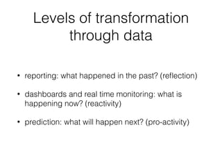 Levels of transformation
through data
• reporting: what happened in the past? (reﬂection)
• dashboards and real time monitoring: what is
happening now? (reactivity)
• prediction: what will happen next? (pro-activity)
 