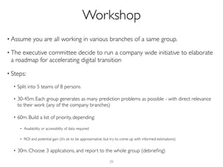 • Assume you are all working in various branches of a same group.
• The executive committee decide to run a company wide initiative to elaborate
a roadmap for accelerating digital transition
• Steps:
• Split into 5 teams of 8 persons
• 30-45m. Each group generates as many prediction problems as possible - with direct relevance
to their work (any of the company branches)
• 60m. Build a list of priority, depending:
• Availability or accessibility of data required
• ROI and potential gain (it’s ok to be approximative, but try to come up with informed estimations)
• 30m. Choose 3 applications, and report to the whole group (debrieﬁng)
39
Workshop
 