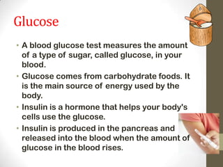 Glucose
• A blood glucose test measures the amount
of a type of sugar, called glucose, in your
blood.
• Glucose comes from carbohydrate foods. It
is the main source of energy used by the
body.
• Insulin is a hormone that helps your body's
cells use the glucose.
• Insulin is produced in the pancreas and
released into the blood when the amount of
glucose in the blood rises.

 
