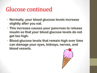 Glucose continued
• Normally, your blood glucose levels increase
slightly after you eat.
• This increase causes your pancreas to release
insulin so that your blood glucose levels do not
get too high.
• Blood glucose levels that remain high over time
can damage your eyes, kidneys, nerves, and
blood vessels.

 