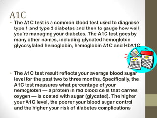 A1C

• The A1C test is a common blood test used to diagnose
type 1 and type 2 diabetes and then to gauge how well
you're managing your diabetes. The A1C test goes by
many other names, including glycated hemoglobin,
glycosylated hemoglobin, hemoglobin A1C and HbA1C.

• The A1C test result reflects your average blood sugar
level for the past two to three months. Specifically, the
A1C test measures what percentage of your
hemoglobin — a protein in red blood cells that carries
oxygen — is coated with sugar (glycated). The higher
your A1C level, the poorer your blood sugar control
and the higher your risk of diabetes complications.

 
