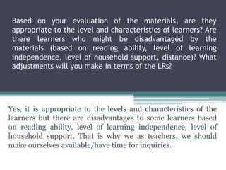 Based on your evaluation of the materials, are they
appropriate to the level and characteristics of learners? Are
there learners who might be disadvantaged by the
materials (based on reading ability, level of learning
independence, level of household support, distance)? What
adjustments will you make in terms of the LRs?
Yes, it is appropriate to the levels and characteristics of the
learners but there are disadvantages to some learners based
on reading ability, level of learning independence, level of
household support. That is why we as teachers, we should
make ourselves available/have time for inquiries.
 