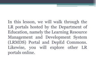 In this lesson, we will walk through the
LR portals hosted by the Department of
Education, namely the Learning Resource
Management and Development System
(LRMDS) Portal and DepEd Commons.
Likewise, you will explore other LR
portals online.
 