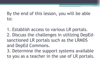 By the end of this lesson, you will be able
to:
1. Establish access to various LR portals.
2. Discuss the challenges in utilizing DepEd-
sanctioned LR portals such as the LRMDS
and DepEd Commons.
3. Determine the support systems available
to you as a teacher in the use of LR portals.
 