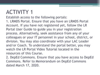 ACTIVITY 1
Establish access to the following portals:
1. LRMDS Portal. Ensure that you have an LRMDS Portal
Account. If you have not registered yet, follow the LR
Portal User Guide to guide you in your registration
process. Alternatively, seek assistance from any of your
colleagues or your IT personnel in your school, district, or
division. You may also coordinate with your LAC Leader
and/or Coach. To understand the portal better, you may
watch the LR Portal Video Tutorial located in the
resources of this Course.
2. DepEd Commons. Ensure that you have access to DepEd
Commons. Refer to Memorandum on DepEd Commons
dated March 17, 2020.
 